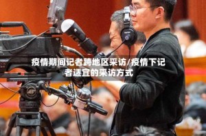 疫情期间记者跨地区采访/疫情下记者适宜的采访方式