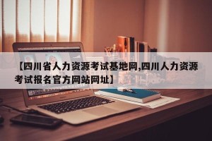 【四川省人力资源考试基地网,四川人力资源考试报名官方网站网址】