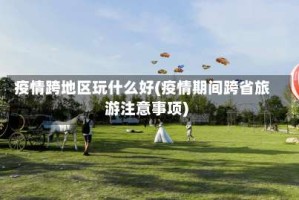 疫情跨地区玩什么好(疫情期间跨省旅游注意事项)