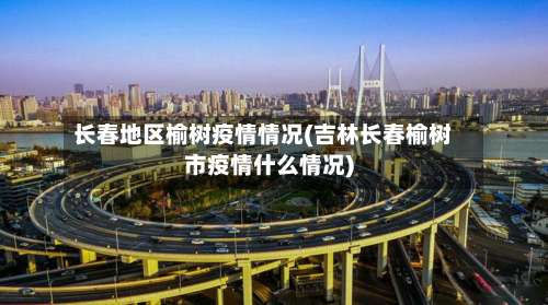 长春地区榆树疫情情况(吉林长春榆树市疫情什么情况)-第2张图片