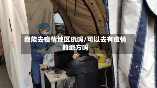 我能去疫情地区玩吗/可以去有疫情的地方吗-第2张图片