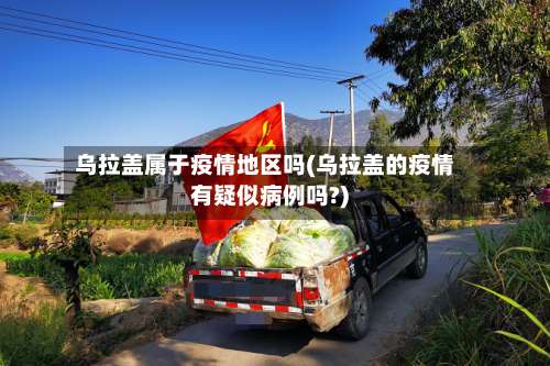 乌拉盖属于疫情地区吗(乌拉盖的疫情有疑似病例吗?)-第2张图片