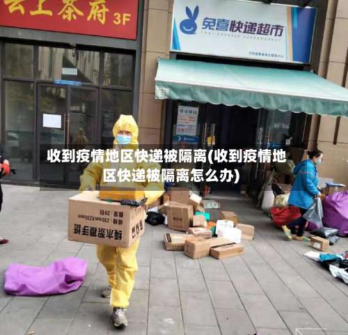 收到疫情地区快递被隔离(收到疫情地区快递被隔离怎么办)-第1张图片