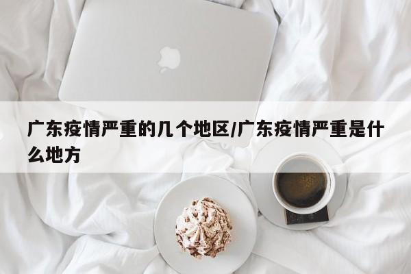 广东疫情严重的几个地区/广东疫情严重是什么地方