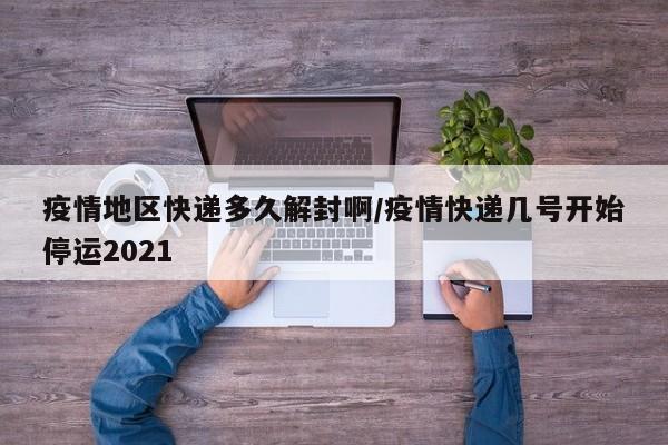 疫情地区快递多久解封啊/疫情快递几号开始停运2021